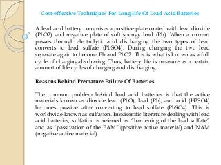 Cost-effective Techniques For Long life Of Lead Acid Batteries
A lead acid battery comprises a positive plate coated with lead dioxide
(PbO2) and negative plate of soft spongy lead (Pb). When a current
passes through electrolytic acid discharging the two types of lead
converts to lead sulfate (PbSO4). During charging the two lead
separate again to become Pb and PbO2. This is what is known as a full
cycle of charging-discharing. Thus, battery life is measure as a certain
amount of life cycles of charging and discharging.
Reasons Behind Premature Failure Of Batteries
The common problem behind lead acid batteries is that the active
materials known as dioxide lead (PbO), lead (Pb), and acid (H2SO4)
becomes passive after converting to lead sulfate (PbSO4). This is
worldwide known as sulfation. In scientific literature dealing with lead
acid batteries, sulfation is referred as “hardening of the lead sulfate”
and as “passivation of the PAM” (positive active material) and NAM
(negative active material).
 
