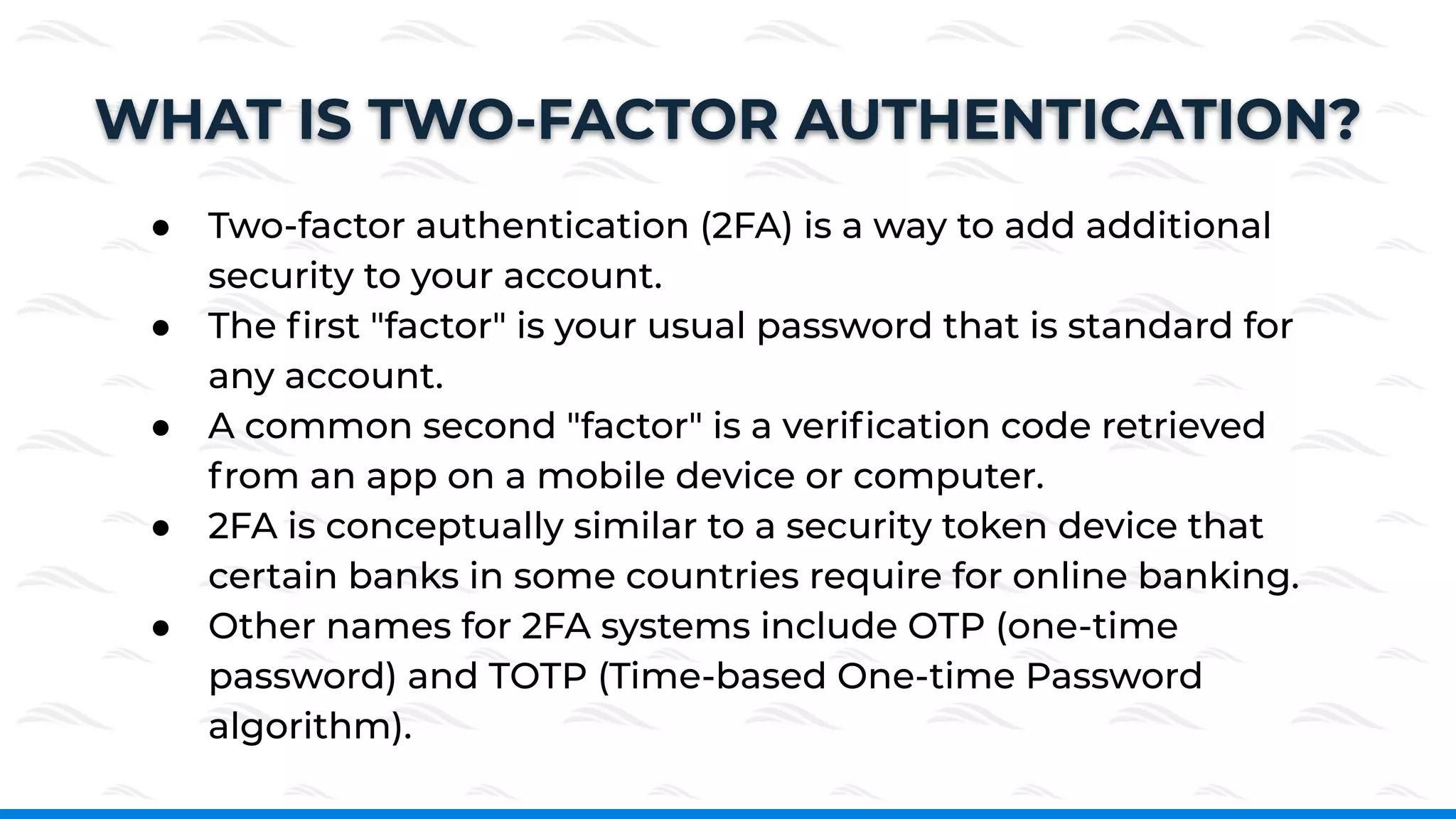 WHAT IS TWO-FACTOR AUTHENTICATION?
● Two-factor authentication (2FA) is a way to add additional
security to your account.
● The ﬁrst "factor" is your usual password that is standard for
any account.
● A common second "factor" is a veriﬁcation code retrieved
from an app on a mobile device or computer.
● 2FA is conceptually similar to a security token device that
certain banks in some countries require for online banking.
● Other names for 2FA systems include OTP (one-time
password) and TOTP (Time-based One-time Password
algorithm).
 
