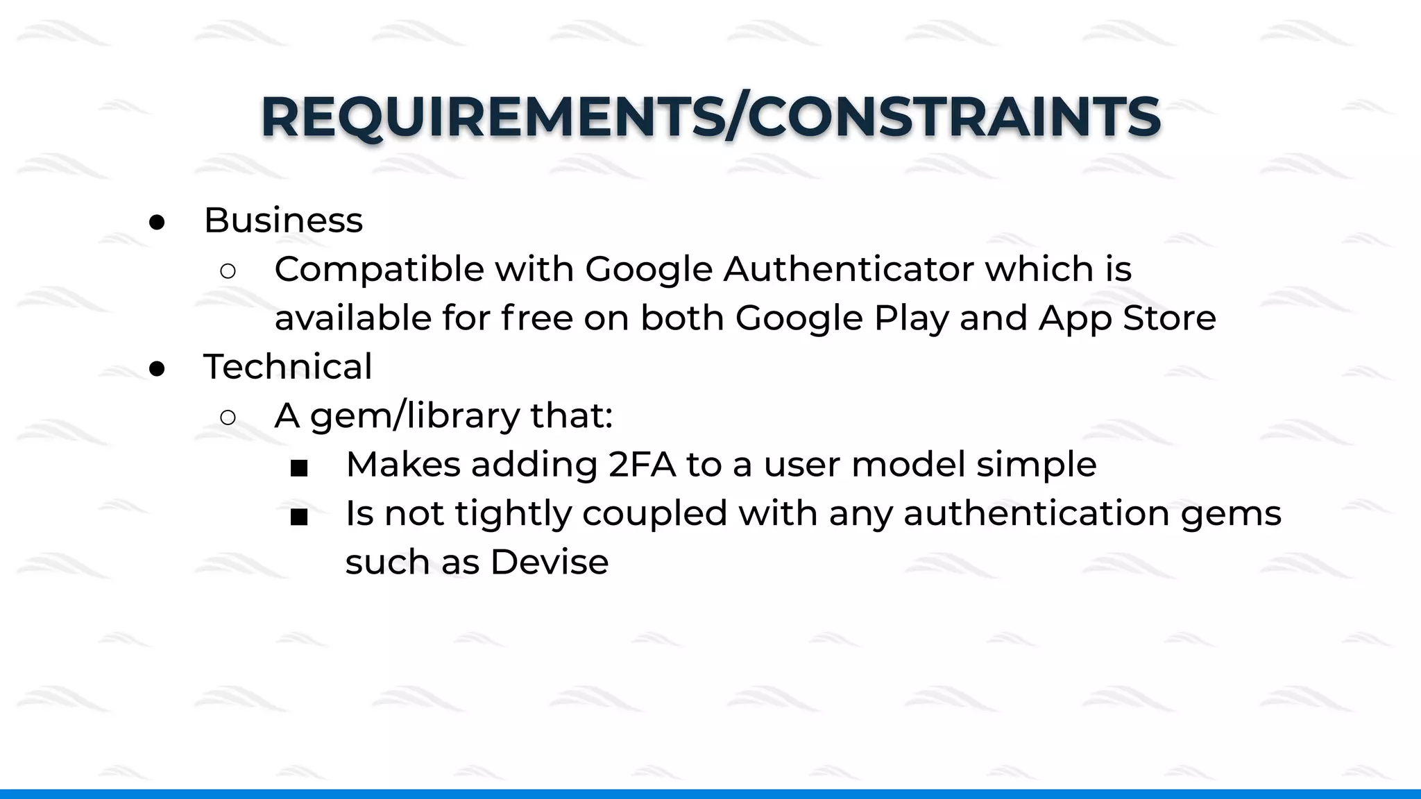 ● Business
○ Compatible with Google Authenticator which is
available for free on both Google Play and App Store
● Technical
○ A gem/library that:
■ Makes adding 2FA to a user model simple
■ Is not tightly coupled with any authentication gems
such as Devise
REQUIREMENTS/CONSTRAINTS
 