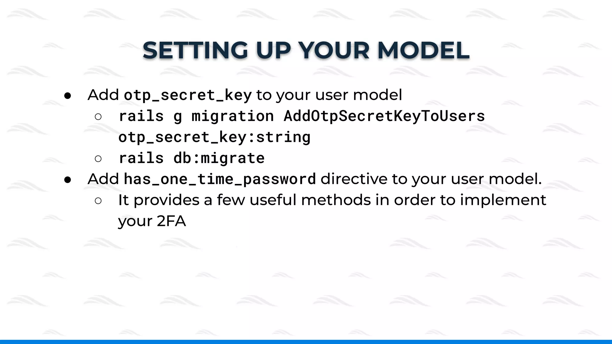 ● Add otp_secret_key to your user model
○ rails g migration AddOtpSecretKeyToUsers
otp_secret_key:string
○ rails db:migrate
● Add has_one_time_password directive to your user model.
○ It provides a few useful methods in order to implement
your 2FA
SETTING UP YOUR MODEL
 