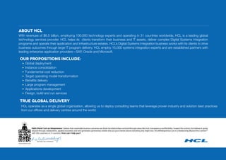 ABOUT HCL
Our propositions include:
• Global deployment
• Instance consolidation
• Fundamental cost reduction
• Target operating model transformation
• Beneﬁts delivery
• Large program management
• Applications development
• Design, build and run services
TRUE GLOBAL DELIVERY
HCL operates as a single global organization, allowing us to deploy consulting teams that leverage proven industry and solution best practices
from our offices and delivery centres around the world.
With revenues of $6.5 billion, employing 100,000 technology experts and operating in 31 countries worldwide, HCL is a leading global
technology services provider. HCL helps its clients transform their business and IT assets, deliver complex Digital Systems Integration
programs and operate their application and infrastructure estates. HCL’s Digital Systems Integration business works with its clients to drive
business outcomes through large IT program delivery. HCL employ 15,000 systems integration experts and are established partners with
leading enterprise application providers—SAP, Oracle and Microsoft.
Hello there! I am an Ideapreneur. I believe that sustainable business outcomes are driven by relationships nurtured through values like trust, transparency and flexibility. I respect the contract, but believe in going
beyond through collaboration, applied innovation and new generation partnership models that put your interest above everything else. Right now 105,000Ideapreneurs are in a Relationship Beyond the Contract™
with 500 customers in 31 countries. How can I help you?
TM
 