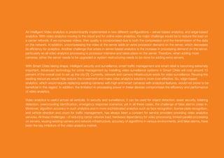 An intelligent Video analytics is predominantly implemented in two different configurations – server-based analytics, and edge-based
analytics. With video analytics moving to the cloud and for online video analytics, the major challenge would be to reduce the load on
a carrier network. If we compress videos, their quality is compromised due to both the compression and the transmission of the data
on the network. In addition, uncompressing the video at the server adds an extra processor demand on the server, which decreases
its efficiency for analytics. Another challenge that arises in server-based analytics is the increase in processing demand on the server,
particularly as all video analytics processing is processor intensive and takes place on the server. Therefore, when adding more
cameras, either the server needs to be upgraded or system restructuring needs to be done for adding extra servers.
With Smart Cities taking shape, intelligent security and surveillance, smart traffic management and smart retail is becoming extremely
important. Advanced technology for crime management by installing video surveillance systems in Smart Cities will cost around 10
percent of the overall cost to set up the city [3]. Currently, network and camera infrastructure exists for video surveillance. Reusing the
existing resources would help reduce the investment and make video analytics solutions more cost-effective. So, edge-based
analytics, which would require replacing existing cameras with high-end smart cameras with analytical features, would not prove to be
beneficial in this regard. In addition, the limitation in processing power in these devices compromises the efficiency and performance
of video analytics.
Video analytics is useful across all verticals. In security and surveillance, it can be used for object detection, asset security, loitering
detection, overcrowding identification, emergency response scenarios; yet in all these cases, the challenge of false alarms creep in.
Moreover, algorithm accuracy in such analytics and in more sophisticated analytics such as face recognition, license plate recognition,
and vehicle direction and count for traffic management, has always been a concern for service providers providing video analytics
services. All these challenges - of reducing carrier network load, hardware dependency for video processing, limited parallel processing
on servers, reusing existing camera and network infrastructure, accuracy of algorithms in various environments, and false alarms, have
been the key inhibitors of the video analytics market.
 