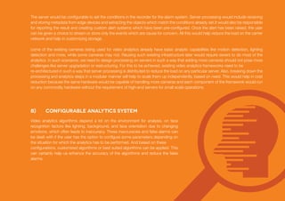 b) Configurable Analytics System
The server would be configurable to set the conditions in the recorder for the alarm system. Server processing would include receiving
and storing metadata from edge devices and extracting the objects which match the conditions already set.It would also be responsible
for reporting the result and creating custom alert systems which have been pre-configured. Once the alert has been raised, the user
can be given a choice to stream or store only the events which are cause for concern. All this would help reduce the load on the carrier
network and help in customizing storage.
come of the existing cameras being used for video analytics already have basic analytic capabilities like motion detection, lighting
detection and more, while some cameras may not. Reusing such existing infrastructure later would require severs to do most of the
analytics. In such scenarios, we need to design processing on servers in such a way that adding more cameras should not pose more
challenges like server upgradation or restructuring. For this to be achieved, existing video analytics frameworks need to be
re-architectured in such a way that server processing is distributed to reduce the load on any particular server. Also, breaking down the
processing and analytics steps in a modular manner will help to scale them up independently, based on need. This would help in cost
reduction because the same hardware would be capable of handling more cameras and each component of the framework would run
on any commodity hardware without the requirement of high-end servers for small scale operations.
Video analytics algorithms depend a lot on the environment for analysis, on face
recognition factors like lighting, background, and face orientation due to changing
emotions, which often leads to inaccuracy. These inaccuracies and false alarms can
be dealt with if the user has the option to configure some parameters depending on
the situation for which the analytics has to be performed. And based on these
configurations, customized algorithms or best suited algorithms can be applied. This
can certainly help us enhance the accuracy of the algorithms and reduce the false
alarms.
 