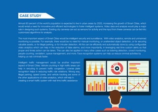 Almost 60 percent of the world’s population is expected to live in urban areas by 2025, increasing the growth of Smart Cities, which
would entail a need for innovative and efficient technologies to foster intelligent systems. Video data and analysis would play a major
role in designing such systems. Existing city cameras can act as sensors for activity and the input from these cameras can be fed into
customized algorithms for analysis.
The most important aspect of Smart Cities would be intelligent security and surveillance. With video analytics, remote and unmanned
monitoring is possible. For example, there would be no need for manual monitoring, or unattended object detection, or for securing
valuable assets, or for illegal parking, or for intruder detection. All this can be efficiently and automatically done by using configurable
video analytics which can help in the reduction of false alarms, and more importantly, in leveraging real time custom alerts so that
proper and timely action can be taken. This can also be applied in many other cases such as loitering detection, crowd monitoring,
people counting, vandalism, queue management, and more. Face recognition systems can help us reduce criminal activities by
helping us nab criminals faster.
Case Study
Intelligent traffic management would be another important
aspect of Smart Cities. Vehicle counting in high traffic areas can
help in rerouting to prevent traffic congestion. License plate
recognition helps in reducing traffic rule violations. Wrong way,
Illegal parking, speed zones, and vehicle tracking are some of
the other applications of video analytics, which will help in
creating a smart traffic system with real time traffic assistance
 