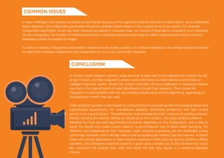 A major challenge in the solution would be concerning the accuracy of the algorithms and the reduction of false alarms. As in unattended
object detection, the configuration parameters should be carefully chosen based on the scenario it has to be used in. For example,
configuration parameters would vary when cameras are placed in crowded areas, as chances of false alarms increase in such scenarios.
For face recognition, the function of matching faces from a database should be optimized for better analytical performance since the
database contains thousands of images.
As various modules of frequently used analytics frameworks are closely coupled, it is indeed challenging to re-architect these frameworks
to make them hardware independent and enable them to run on any commodity hardware.
To achieve more intelligent systems, large amounts of data need to be collected from across the city,
at each instant, and then analyzed to extract useful information to make decisions and create an
intelligent response system. Smart City solution providers will face challenges in increasing network
load due to the huge amounts of video data flowing through their networks. Then comes the
integration of video analytics with the city’s existing infrastructure and the algorithms, depending on
the scenarios in which they are used.
Video analytics has been in the market for a long time but must scale up with the changing trends and
sophisticated requirements. For cost-effective analytics, distributed architecture with user control
seems to be a good solution. The architecture must leverage the built in features of existing cameras,
thereby reducing the need for setting up infrastructure from scratch. This video analytics platform
identifies the most accurate algorithms/components depending on the configuration, and is able to
report the results and create custom alerts in a pre-configured way to attain better accuracy. For
efficiency and independence from hardware, video analytics processing can be distributed across
commodity hardware, which will help reduce cost by avoiding the need for high-end servers. In Smart
Cities with varying applications of video analytics solutions in fields such as security systems, utilities
operators, and emergency response systems, it gives users a simple way to pick the feed they would
like, instrument the analysis they want, and report the way they require in a simple-configurable
manner.
Common Issues
Conclusion
 