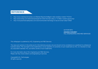 This whitepaper is published by HCL Engineering and R&D Services.
The views and opinions in this article are for informational purposes only and should not be considered as a substitute for professional
business advice. The use herein of any trademarks is not an assertion of ownership of such trademarks by HCL nor intended to imply
any association between HCL and lawful owners of such trademarks.
For more information about HCL Engineering and R&D Services,
Please visit http://www.hcltech.com/engineering-rd-services
Copyright@ HCL Technologies
All rights reserved.
http://www.marketsandmarkets.com/Market-Reports/intelligent-video-analytics-market-778.html
http://www.forbes.com/sites/sarwantsingh/2014/06/19/smart-cities-a-1-5-trillion-market-opportunity/
http://computer.financialexpress.com/columns/futuristic-techology-to-secure-smart-cities/10483/
Reference
Author Info
Anurag Choubey
HCL Engineering and R&D Services
•
•
•
 