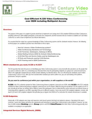 Cost Efficient H.320 Video Conferencing over ISDN including Multipoint access




                                               Cost Efficient H.320 Video Conferencing
                                                over ISDN including Multipoint Access



 Overview:

           The purpose of this paper is to explain in greater detail how to implement cost savings into H.320 compliant ISDN based Video Conferences,
           including conferences with multiple participants. It describes the components and their functions that are needed to establish an H.320 Video
           Conference as well as how to implement cost efficient alternatives.

           It is assumed that the reader has a general knowledge of Video Conferencing systems and the standards involved. However, the following
           technical papers are available to provide more information on these topics:

                              ■   How do I choose a Video Conferencing system?
                              ■   Video Conferencing Standards and Terminology.
                              ■   H.323 Terminals, Gatekeepers, Gateways & MCUs.
                              ■   Global Dialling Scheme (GDS) for Schools VideoConferencing.
                              ■   H.323 Dial Plan and Service Codes used by Gatekeepers etc.
                              ■   IP Ports and Protocols used by H.323 Devices.
                              ■   H.221 Framing used in ISDN Conferences.


 Which standard do you need, H.320 or H.323?

           The first question that starts the process of identifying your Video Conferencing system is concerned with who and where are the people that
           you want to conference with. It is a networking issue that determines how the participating endpoints are going to be connected and hence
           which is the applicable standard that you should consider following. As indicated above, there are effectively two standards used in Video
           Conferencing, H.320 or H.323. After you have decided which standard you want to adhere too, you can start looking at the platform,
           performance and price equation.

           Do you want to conference just within your organisation, or with suppliers or the world?

           H.320 is the ITU's umbrella standard for Video Conferencing between endpoints connected over ISDN, whilst H.323 is the ITU's umbrella
           standard for Video Conferencing between endpoints connected over an IP network. Whilst the long term prediction is for the world to use IP, if
           you currently do not have an existing LAN or WAN to connect the participants, then it is likely that the easiest and most cost efficient means of
           connecting all the endpoints is via ISDN, especially if they are in different countries. Hence you need H.320 compliant endpoints, or better still,
           dual H.323 and H.320 compliant endpoints that will allow you to migrate from ISDN to IP as and when the network infrastructure is available.

 H.320 Endpoints:

           Historically, H.320 endpoints were large and expensive room based systems that had to be booked in advance. Operating in this way is
           restrictive, causes time delays and looses the spontaneity and momentum of using Video Conferencing to solve problems. However, we now
           have H.320 compliant Desktop systems, Group systems and ISDN VideoPhones that make Video Conferencing generally more
           available to everybody in an organisation.

 Integrated Services Digital Network, (ISDN):
 