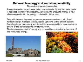 Renewable energy and social responsibility 
The cost-energy-equivalence law 
Energy is used more and more to tap raw materials. Slowly the barter trade 
is replaced by money transactions. As before, the products, money is now 
also an equivalent to the energy contained in the product. 
Only with the opening up of larger energy sources such as coal, oil and 
nuclear energy, manages the slow social upheaval to the affluent society. 
Social systems, democracy and decent life are accessible to more and more 
people of the rapidly growing world population. 
The increasing amount of money and commodities correlates to the value of 
the consumed energy. 
08/31/14 Dipl.-Ing. Wilhelm Stock 2 
 