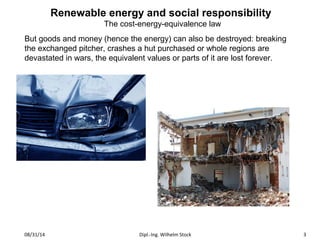 Renewable energy and social responsibility 
The cost-energy-equivalence law 
But goods and money (hence the energy) can also be destroyed: breaking 
the exchanged pitcher, crashes a hut purchased or whole regions are 
devastated in wars, the equivalent values o r parts of it are lost forever. 
08/31/14 Dipl.-Ing. Wilhelm Stock 3 
 