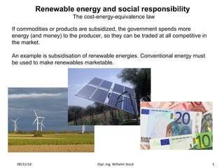 Renewable energy and social responsibility 
The cost-energy-equivalence law 
If commodities or products are subsidized, the government spends more 
energy (and money) to the producer, so they can be traded at all competitive in 
the market. 
An example is subsidisation of renewable energies. Conventional energy must 
be used to make renewables marketable. 
08/31/14 Dipl.-Ing. Wilhelm Stock 5 
 