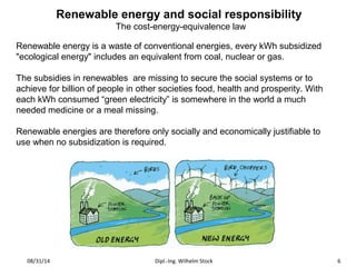 Renewable energy and social responsibility 
The cost-energy-equivalence law 
Renewable energy is a waste of conventional energies, every kWh subsidized 
"ecological energy" includes an equivalent from coal, nuclear or gas. 
The subsidies in renewables are missing to secure the social systems or to 
achieve for billion of people in other societies food, health and prosperity. With 
each kWh consumed “green electricity” is somewhere in the world a much 
needed medicine or a meal missing. 
Renewable energies are therefore only socially and economically justifiable to 
use when no subsidization is required. 
08/31/14 Dipl.-Ing. Wilhelm Stock 6 
 