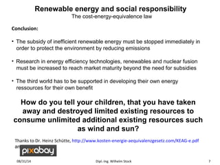 Renewable energy and social responsibility 
The cost-energy-equivalence law 
Conclusion: 
• The subsidy of inefficient renewable energy must be stopped immediately in 
order to protect the environment by reducing emissions 
• Research in energy efficiency technologies, renewables and nuclear fusion 
must be increased to reach market maturity beyond the need for subsidies 
• The third world has to be supported in developing their own energy 
ressources for their own benefit 
How do you tell your children, that you have taken 
away and destroyed limited existing resources to 
consume unlimited additional existing resources such 
as wind and sun? 
Thanks to Dr. Heinz Schütte, http://www.kosten-energie-aequivalenzgesetz.com/KEAG-e.pdf 
and 
08/31/14 Dipl.-Ing. Wilhelm Stock 7 
