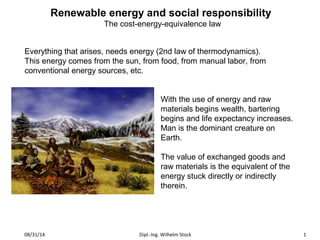 Renewable energy and social responsibility 
The cost-energy-equivalence law 
Everything that arises, needs energy (2nd law of thermodynamics). 
This energy comes from the sun, from food, from manual labor, from 
conventional energy sources, etc. 
With the use of energy and raw 
materials begins wealth, bartering 
begins and life expectancy increases. 
Man is the dominant creature on 
Earth. 
The value of exchanged goods and 
raw materials is the equivalent of the 
energy stuck directly or indirectly 
therein. 
08/31/14 Dipl.-Ing. Wilhelm Stock 1 
 