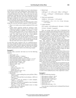 Cost estimating for Surface Mines 285
in that they are sometimes called on to travel a short distance
from the active face to the loading point. Most tracked exca-
vators simply pivot after they collect a load of broken rock
to transfer that load to the truck. Truck cycle times are more
complicated. Although some of the time components are fixed
(spot, load, dump, and turn), travel times typically represent
the largest component of a truck’s cycle. It is also the compo-
nent that typically has the greatest impact in distinguishing
costs at one project from those at another.
Engineers attempt to achieve the following goals as they
design the excavator and hauler segments of their mine plan:
• Three to six loader cycles should completely fill the truck
bed.
• Loader bucket capacities should be selected so that,
whatever the number of cycles, the truck is full or close
to full after loading is complete. For instance, a 7.0-m3
bucket could be used to fill a 21.0-m3-capacity truck, but
it would be inefficient if used to fill a 17.0-m3-capacity
truck. Two loads would not fill the 17.0-m3-capacity
truck completely, but three loads would overfill it.
• The number of trucks and the number of loaders should
be determined to minimize both the amount of time that
any loader must wait for a truck and the amount of time
that any truck must wait in a queue to be loaded.
To meet these goals, engineers rely on a multistep process.
First, they estimate the loader cycle time and use it in conjunc-
tion with the loader’s bucket capacity to determine the number
needed to meet production goals. This first step is straight-
forward and proceeds as shown in the following example.
example 3
Estimate daily excavator and truck use for the following
situation:
• Shift length ≈ 8 h
• Production schedule ≈ 2 shifts/d
• Waste production capacity ≈ 18,000 t/d
• Front-end-loader bucket capacity (volume) ≈ 11.5 m3
• Front-end-loader bucket capacity (weight) ≈ 21.7 t
• Average bucket fill factor ≈ 90%
• Material weight ≈ 2,400 kg/m3
• Material swell ≈ 55%
• Cycle time
– Load ≈ 12 s
– Lift and swing time ≈ 12 s
– Dump time ≈ 8 s
– Return and lower time ≈ 10 s
• Rolling resistance ≈ 3%
• Haul profile
– Segment 1: From working face across pit floor, 200 m
at 0% gradient
– Segment 2: From pit floor to pit entrance, 1,200 m at
12% gradient
– Segment 3: From pit entrance to waste stockpile,
1,600 m at –6% gradient
– Segment 4: From base of stockpile to top of stockpile
floor, 800 m at 12% gradient
– Segment 5: From top of stockpile across to dump
point, 200 m at 0% gradient
• Operator efficiency ≈ 83%
1. Bucket load:
2,400 kg/m3 ÷ [1 + (55% swell ÷ 100)] = 1,550 kg/m3
[11.5 m3 # 1,550 kg/m3 # 0.90 (fill factor)] ÷ 1,000 kg/t
= 16.0 t
2. Total cycle requirement:
18,000 t/d ÷ 16.0 t/cycle = 1,125 cycles/d
[1,125 cycles/d # (12 s + 12 s + 8 s + 10 s)] ÷ 60 s/min
= 787.5 min/d
3. Loader operators:
[787.5 min/d ÷ 0.83 (efficiency)] ÷ 60 min/h = 15.8 h/d
15.8 h/d ÷ 8 h/shift ≈ 2 operators
Next, an average truck cycle time is determined (see
Example 4). Evaluators base both haul and return times (travel
times) on the length of the haul and the average gradient over
that length. Gradient is defined as the change in elevation
divided by the length over which that change takes place. A
downhill gradient is typically reported as a negative value,
and an uphill gradient is reported as a positive value.
Engineers typically obtain the speeds of the trucks over
these haul distances through rimpull/speed/gradeability
curves and retarder curves, which are specific for each vehi-
cle. Examples of these curves can be found in the Caterpillar
Performance Handbook (Caterpillar 2009). Travel speeds
(with the vehicle either loaded or empty) for down-gradient
segments can be gleaned from the retarder curves, and travel
speeds for up-gradient segments (loaded or empty) are taken
from the rimpull/speed/gradeability curves.
On examination, it is apparent that the data in these curves
can also be subjected to geometric regression analyses to pro-
vide relationships that estimators can then use to approximate
speeds based on the specific gradients. These relationships do
not provide precise results, but they are more than adequate
for early-stage cost-estimating purposes. Estimators typically
ignore increases in travel times due to acceleration or decel-
eration over haul lengths of any significance. Over very short
hauls, these need to be considered.
Evaluators also need to adjust the travel gradients for roll-
ing resistance. Because of the flexibility inherent in roadbeds
and the weight on the tires, trucks always “sink” into the road
surface just a little as they travel along. One way to visualize
rolling resistance is to view it as the gradient that the tire must
continually overcome to drive out of the slight depression that
it creates in the roadbed because of the weight that it carries.
example 4
Consider the following situation:
• Bed capacity (volume) ≈ 60 m3
• Bed capacity (weight) ≈ 90 t
• Material weight ≈ 2,400 kg/m3
• Material swell ≈ 55%
• Turn and spot time ≈ 15 s
• Dump time ≈ 8 s
• Return and lower time ≈ 12 s
First, the time to load the truck is estimated from the pre-
vious example.
© 2011 by the Society for Mining, Metallurgy, and Exploration.
All rights reserved. Electronic edition published 2011.
 