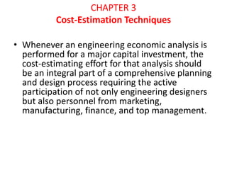 CHAPTER 3
Cost-Estimation Techniques
• Whenever an engineering economic analysis is
performed for a major capital investment, the
cost-estimating effort for that analysis should
be an integral part of a comprehensive planning
and design process requiring the active
participation of not only engineering designers
but also personnel from marketing,
manufacturing, finance, and top management.
 
