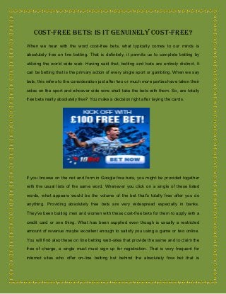 Cost-free Bets: Is It Genuinely Cost-free?
When we hear with the word cost-free bets, what typically comes to our minds is
absolutely free on line betting. That is definitely, it permits us to complete betting by
utilizing the world wide web. Having said that, betting and bets are entirely distinct. It
can be betting that is the primary action of every single sport or gambling. When we say
bets, this refers to the consideration just after two or much more parties have taken their
sides on the sport and whoever side wins shall take the bets with them. So, are totally
free bets really absolutely free? You make a decision right after laying the cards.
If you browse on the net and form in Google free bets, you might be provided together
with the usual lists of the same word. Whenever you click on a single of these listed
words, what appears would be the volume of the bet that's totally free after you do
anything. Providing absolutely free bets are very widespread especially in banks.
They've been baiting men and women with these cost-free bets for them to apply with a
credit card or one thing. What has been supplied even though is usually a restricted
amount of revenue maybe excellent enough to satisfy you using a game or two online.
You will find also these on line betting web-sites that provide the same and to claim the
free of charge, a single must must sign up for registration. That is very frequent for
internet sites who offer on-line betting but behind the absolutely free bet that is
 
