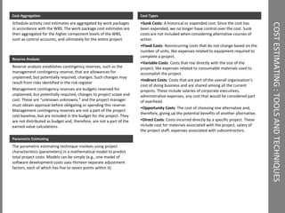 COST ESTIMATING : TOOLS AND TECHNIQUES  Cost Aggregation Schedule activity cost estimates are aggregated by work packages in accordance with the WBS. The work package cost estimates are then aggregated for the higher component levels of the WBS, such as control accounts, and ultimately for the entire project. Parametric Estimating The parametric estimating technique involves using project characteristics (parameters) in a mathematical model to predict total project costs. Models can be simple (e.g., one model of software development costs uses thirteen separate adjustment factors, each of which has five to seven points within it). Reserve Analysis Reserve analysis establishes contingency reserves, such as the management contingency reserve, that are allowances for unplanned, but potentially required, changes. Such changes may result from risks identified in the risk register  Management contingency reserves are budgets reserved for unplanned, but potentially required, changes to project scope and cost. These are “unknown unknowns,” and the project manager must obtain approval before obligating or spending this reserve. Management contingency reserves are not a part of the project cost baseline, but are included in the budget for the project. They are not distributed as budget and, therefore, are not a part of the earned value calculations. Cost Types Sunk Costs : A historical or expended cost. Since the cost has been expended, we no longer have control over the cost. Sunk costs are not included when considering alternative courses of action. Fixed Costs : Nonrecurring costs that do not change based on the number of units, like expenses related to equipment required to complete a project. Variable Costs : Costs that rise directly with the size of the project, like expenses related to consumable materials used to accomplish the project. Indirect Costs : Costs that are part of the overall organization’s cost of doing business and are shared among all the current projects. These include salaries of corporate executives, administrative expenses, any cost that would be considered part of overhead. Opportunity Costs : The cost of choosing one alternative and, therefore, giving up the potential benefits of another alternative. Direct Costs : Costs incurred directly by a specific project. These include cost for materials associated with the project, salary of the project staff, expenses associated with subcontractors. 