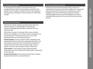 COST CONTROL : TOOLS AND TECHNIQUES  Performance Measurement Analysis Performance measurement techniques help to assess the magnitude of any variances that will invariably occur. The earned value technique (EVT) compares the cumulative value of the budgeted cost of work performed (earned) at the original allocated budget amount to both the budgeted cost of work scheduled (planned) and to the actual cost of work performed (actual). Cost Change Control System A cost change control system, documented in the cost management plan, defines the procedures by which the cost baseline can be changed. It includes the forms, documentation, tracking systems, and approval levels necessary for authorizing changes. Project Performance Reviews Performance reviews compare cost performance over time, schedule activities or work packages overrunning and underrunning budget (planned value), milestones due, and milestones met.  Performance reviews are meetings held to assess schedule activity, work package, or cost account status and progress, and are typically used in conjunction with one or more of the following performance-reporting techniques:  Variance analysis.  Variance analysis involves comparing actual project performance to planned or expected performance. Cost and schedule variances are the most frequently analyzed, but variances from plan in the areas of project scope, resource, quality, and risk are often of equal or greater importance.  Trend analysis.  Trend analysis involves examining project performance over time to determine if performance is improving or deteriorating. Earned value technique.  The earned value technique compares planned performance to actual performance. 