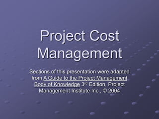 Project Cost
Management
Sections of this presentation were adapted
from A Guide to the Project Management
Body of Knowledge 3rd Edition, Project
Management Institute Inc., © 2004
 