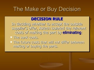 The Make or Buy Decision DECISION RULE In deciding whether to accept the outside supplier’s offer, Astech isolated the relevant costs of making the part by  eliminating : The sunk costs. The future costs that will not differ between making or buying the parts. 