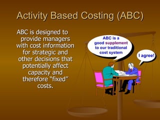 Activity Based Costing (ABC) ABC is designed to provide managers with cost information for strategic and other decisions that potentially affect capacity and therefore “fixed” costs. I agree! ABC is a good  supplement  to our traditional cost system 