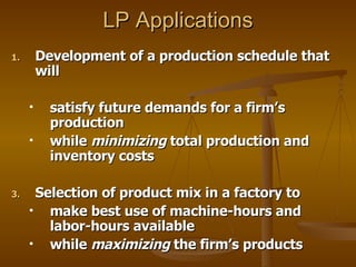 LP Applications Development of a production schedule that will  satisfy future demands for a firm’s production  while  minimizing  total production and inventory costs Selection of product mix in a factory to  make best use of machine-hours and labor-hours available  while  maximizing  the firm’s products 