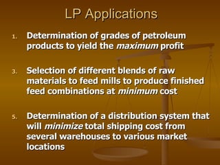 LP Applications Determination of grades of petroleum products to yield the  maximum  profit Selection of different blends of raw materials to feed mills to produce finished feed combinations at  minimum  cost Determination of a distribution system that will  minimize  total shipping cost from several warehouses to various market locations 