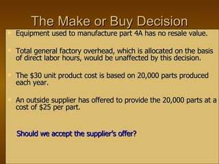 The Make or Buy Decision Equipment used to manufacture part 4A has no resale value. Total general factory overhead, which is allocated on the basis of direct labor hours, would be unaffected by this decision. The $30 unit product cost is based on 20,000 parts produced each year. An outside supplier has offered to provide the 20,000 parts at a cost of $25 per part. Should we accept the supplier’s offer? 