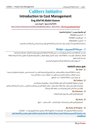 ‫كوادر‬–‫المشروعات‬ ‫تكلفة‬ ‫إدارة‬Calibers – Project Cost Management
111
Introduction to Cost Management
Eng.Afaf M.Abdel-Azeem
‫ك‬‫تا‬‫بة‬‫وتنسيق‬‫سيد‬ ‫كريم‬ /
911http://www.4shared.com/folder/J8cdK9e8/calibers_2015.html
--*----*----*----*----*----*----*----*----*----*----*----*----*----*----*--
3
1–( ‫التصميم‬Design)
2–( ‫المناقصات‬Tender)
3–( ‫التنفيذ‬Execution)
‫الـ‬ ‫فى‬ ‫التكلفه‬ ‫بحتاج‬3‫والتنفيذ‬ ‫المناقصات‬ ‫وبعدين‬ ‫مرحله‬ ‫اول‬ ‫فى‬ ‫التكلفه‬ ‫تقدير‬ ‫كان‬ ‫سواء‬ ‫مراحل‬
1–Design
‫لتحديد‬‫للمشروع‬ ‫المبدئيه‬ ‫التكلفه‬‫فيه‬ ‫االستثمار‬ ‫على‬ ‫المالك‬ ‫ومقدرة‬ ‫للمشروع‬ ‫التكلفه‬ ‫مالئمة‬ ‫مدي‬ ‫لتحديد‬
‫فمثال‬,‫لو‬‫المالك‬‫عاوز‬‫يحدد‬‫أل‬ ‫وال‬ ‫وينفذها‬ ‫يدفع‬ ‫هيقدر‬ ‫يعرف‬ ‫علشان‬ ‫عماره‬ ‫انشاء‬ ‫تكلفة‬‫تكلفة‬ ‫اسمها‬ ‫حاجه‬ ‫بنعمل‬
‫مبدئيه‬.‫طرق‬ ‫بعدة‬
-‫الـ‬‫المصمم‬ ‫او‬ ‫االستشاري‬ ‫هو‬ ‫التكلفه‬ ‫بتقدير‬ ‫بيقوم‬
1)By User
‫المستخدمين‬ ‫عدد‬ ‫فى‬ ‫ونضربه‬ )‫المشروع‬ ‫من‬ ‫المستخدم(المستفيد‬ ‫تكلفة‬ ‫بنجيب‬,‫مدرسه‬ ‫هنعمل‬ ‫لو‬ ‫يعنى‬,
‫المدرسه‬ ‫سعة‬ ‫حسب‬ ‫الطالب‬ ‫عدد‬ ‫فى‬ ‫وندرسه‬ ‫كام‬ ‫بيكلف‬ ‫الطالب‬ ‫بنجيب‬
‫الشقه‬ ‫تكلفة‬ ‫نجيب‬ ‫عماره‬ ‫لو‬×‫عدد‬‫الشقق‬
1)By Factors
‫المنشأ‬ ‫تكلفة‬ ‫فى‬ ‫أثرت‬ ‫الـ‬ ‫العوامل‬ ‫بنشوف‬ ‫ان‬ ‫هى‬,‫قديم‬ ‫سعر‬ ‫بمعلومية‬
‫عماره‬ ‫اعمل‬ ‫عاوز‬ ‫لو‬ ‫يعنى‬,‫مختلفين‬ ‫ومكان‬ ‫زمن‬ ‫فى‬ ‫سابقه‬ ‫عماره‬ ‫تنفيذ‬ ‫سعر‬ ‫عارف‬ ‫وانا‬,‫فى‬ ‫القديم‬ ‫السعر‬ ‫بنضرب‬
‫مثال‬ ‫القديم‬ ‫ضعف‬ ‫الجديد‬ ‫يعنى‬ ‫عامل‬ ‫لكل‬ ‫مبدئيه‬ ‫ارقام‬
3)By Volumes
‫للمشاريع‬‫الخزانات‬ ‫مثل‬ ‫بالحجوم‬ ‫تقاس‬ ‫التى‬
4)By Area
‫بالمساحات‬ ‫تقاس‬ ‫التى‬ ‫للمشاريع‬‫المالعب‬ ‫مثل‬–‫االندسكيب‬–‫طرق‬
5)By Parts of Project
‫لوحده‬ ‫الطريق‬ ‫سعر‬ ‫يعنى‬ ‫فاتت‬ ‫الـ‬ ‫بالطرق‬ ‫الوحدات‬ ‫على‬ ‫كله‬ ‫المشروع‬ ‫تكلفة‬ ‫بنقسم‬–‫العمارات‬-
Calibers Initiative
 