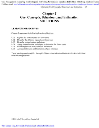 Chapter 2: Cost Concepts, Behaviour, and Estimation 39
© 2012 John Wiley and Sons Canada, Ltd.
Chapter 2
Cost Concepts, Behaviour, and Estimation
SOLUTIONS
LEARNING OBJECTIVES
Chapter 2 addresses the following learning objectives:
LO1 Explain the cost concepts and cost terms
LO2 Describe the different types of cost behaviour
LO3 Describe cost estimation techniques
LO4 Apply cost estimation techniques to determine the future costs
LO5 Utilize regression analysis in cost estimation
LO6 Appreciate the uses and limitations of cost estimates
These learning questions (LO1 through LO6) are cross-referenced in the textbook to individual
exercises and problems.
Cost Management Measuring Monitoring and Motivating Performance Canadian 2nd Edition Eldenburg Solutions Manua
Full Download: http://alibabadownload.com/product/cost-management-measuring-monitoring-and-motivating-performance-canadi
This sample only, Download all chapters at: alibabadownload.com
 
