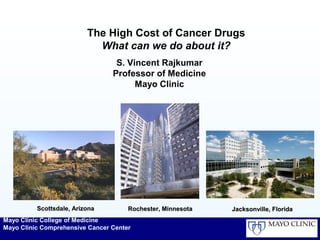 Mayo Clinic College of Medicine
Mayo Clinic Comprehensive Cancer Center
The High Cost of Cancer Drugs
What can we do about it?
S. Vincent Rajkumar
Professor of Medicine
Mayo Clinic
Scottsdale, ArizonaScottsdale, Arizona Rochester, MinnesotaRochester, Minnesota Jacksonville, FloridaJacksonville, Florida
 