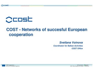 COST - Networks of succesful European
 cooperation
                                       Svetlana Voinova
                                 Coordinator for Balkan Activities
                                                     COST Office




COST is supported by                                                 ESF provides the
the EU RTD Framework Programme                     COST Office through an EC contract
 
