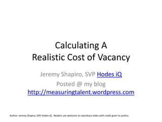 Calculating A Realistic Cost of Vacancy Jeremy Shapiro, SVP Hodes iQ Posted @ my blog http://measuringtalent.wordpress.com Author: Jeremy Shapiro, SVP, Hodes iQ.  Readers are welcome to reproduce slides with credit given to author. 