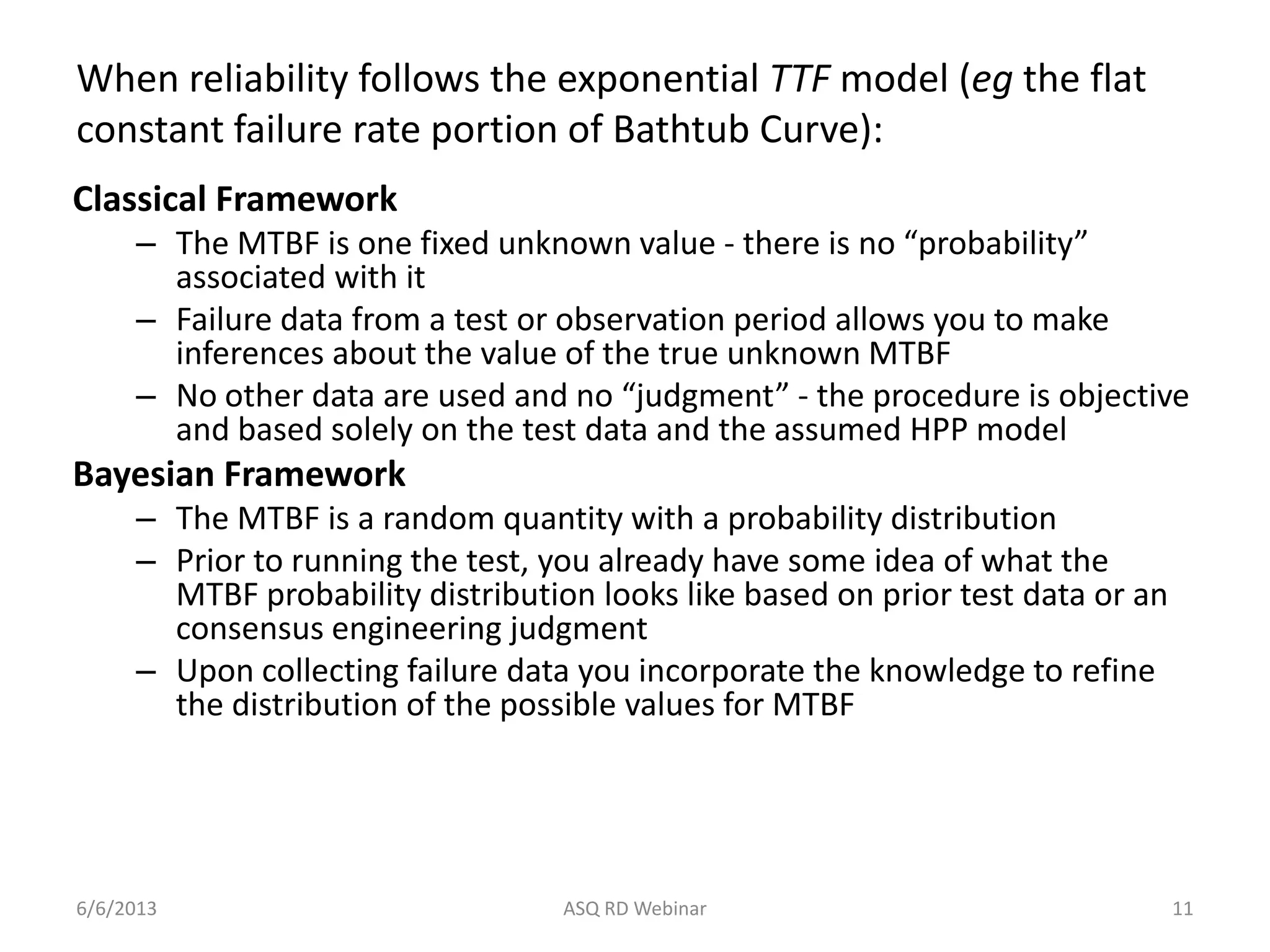 When reliability follows the exponential TTF model (eg the flat
constant failure rate portion of Bathtub Curve):
Classical Framework
– The MTBF is one fixed unknown value - there is no “probability”
associated with it
– Failure data from a test or observation period allows you to make
inferences about the value of the true unknown MTBF
– No other data are used and no “judgment” - the procedure is objective
and based solely on the test data and the assumed HPP model
Bayesian Framework
– The MTBF is a random quantity with a probability distribution
– Prior to running the test, you already have some idea of what the
MTBF probability distribution looks like based on prior test data or an
consensus engineering judgment
– Upon collecting failure data you incorporate the knowledge to refine
the distribution of the possible values for MTBF
6/6/2013 ASQ RD Webinar 11
 