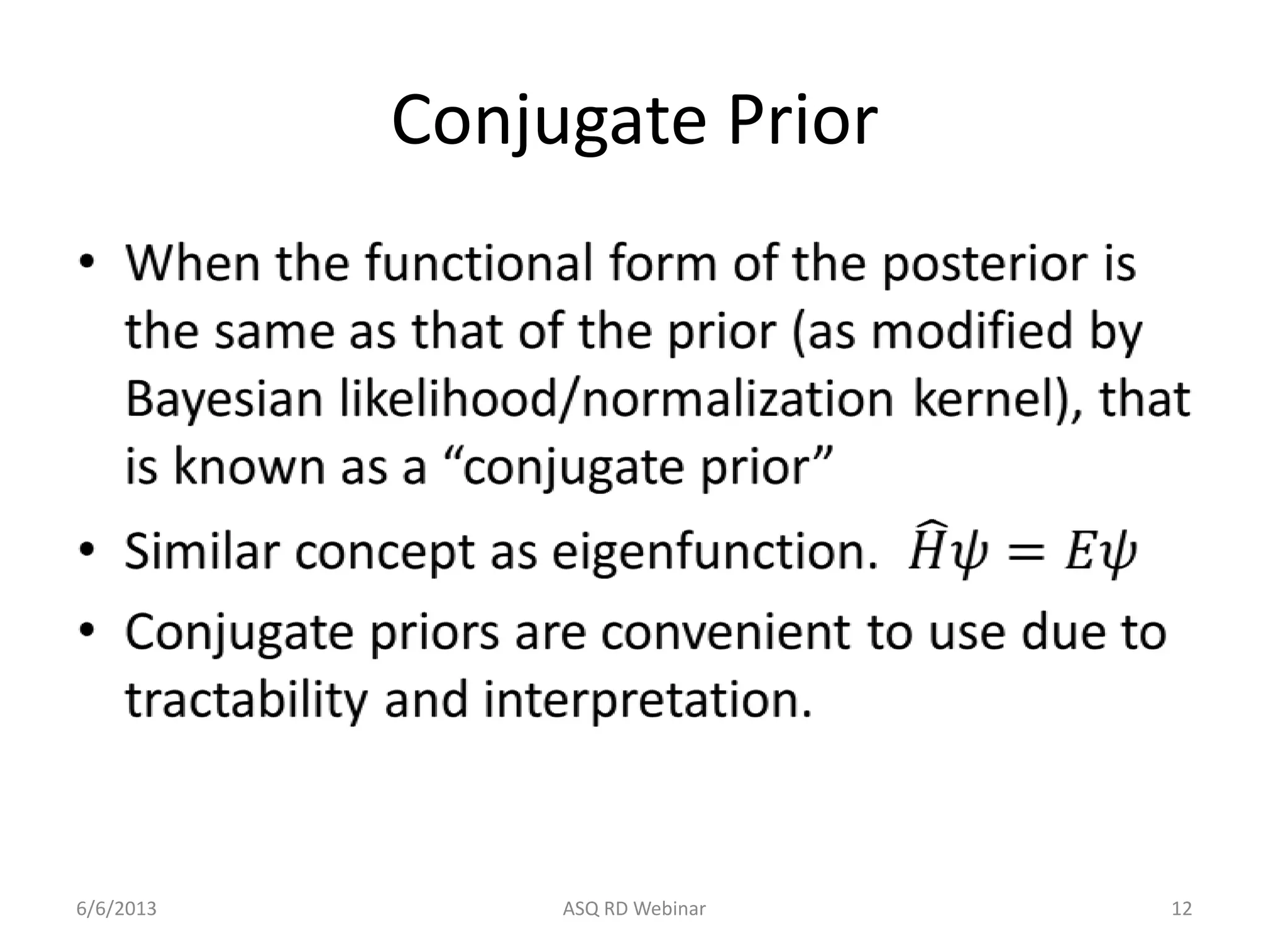 Conjugate Prior
• When the functional form of the posterior is
the same as that of the prior (as modified by
Bayesian likelihood/normalization kernel), that
is known as a “conjugate prior”
• Similar concept as eigenfunction. 𝐻𝜓 = 𝐸𝜓
• Conjugate priors are convenient to use due to
tractability and interpretation.
6/6/2013 ASQ RD Webinar 12
 