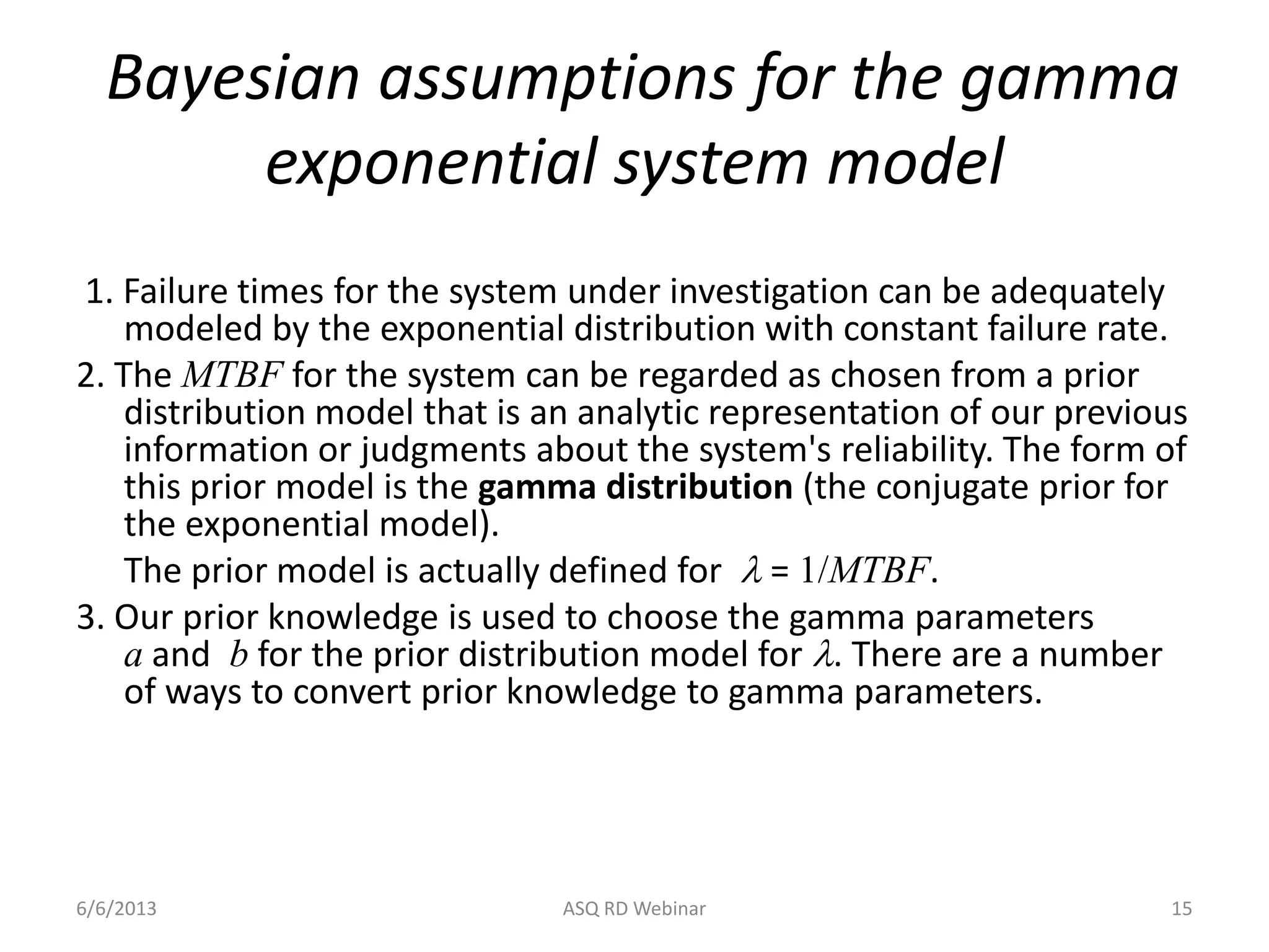 Bayesian assumptions for the gamma
exponential system model
1. Failure times for the system under investigation can be adequately
modeled by the exponential distribution with constant failure rate.
2. The MTBF for the system can be regarded as chosen from a prior
distribution model that is an analytic representation of our previous
information or judgments about the system's reliability. The form of
this prior model is the gamma distribution (the conjugate prior for
the exponential model).
The prior model is actually defined for l = 1/MTBF.
3. Our prior knowledge is used to choose the gamma parameters
a and b for the prior distribution model for l. There are a number
of ways to convert prior knowledge to gamma parameters.
6/6/2013 ASQ RD Webinar 15
 