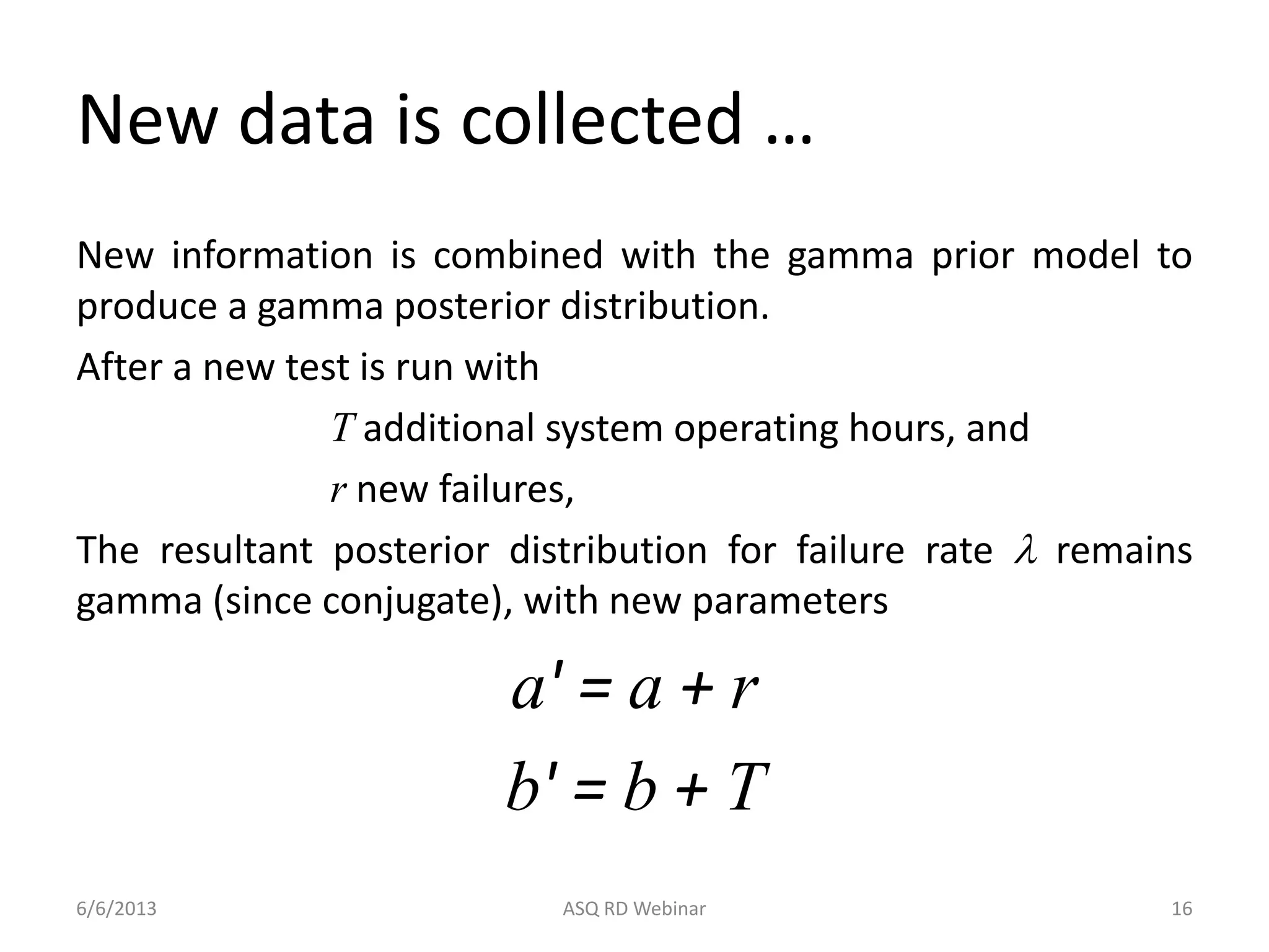 New data is collected …
New information is combined with the gamma prior model to
produce a gamma posterior distribution.
After a new test is run with
T additional system operating hours, and
r new failures,
The resultant posterior distribution for failure rate l remains
gamma (since conjugate), with new parameters
a' = a + r
b' = b + T
6/6/2013 ASQ RD Webinar 16
 