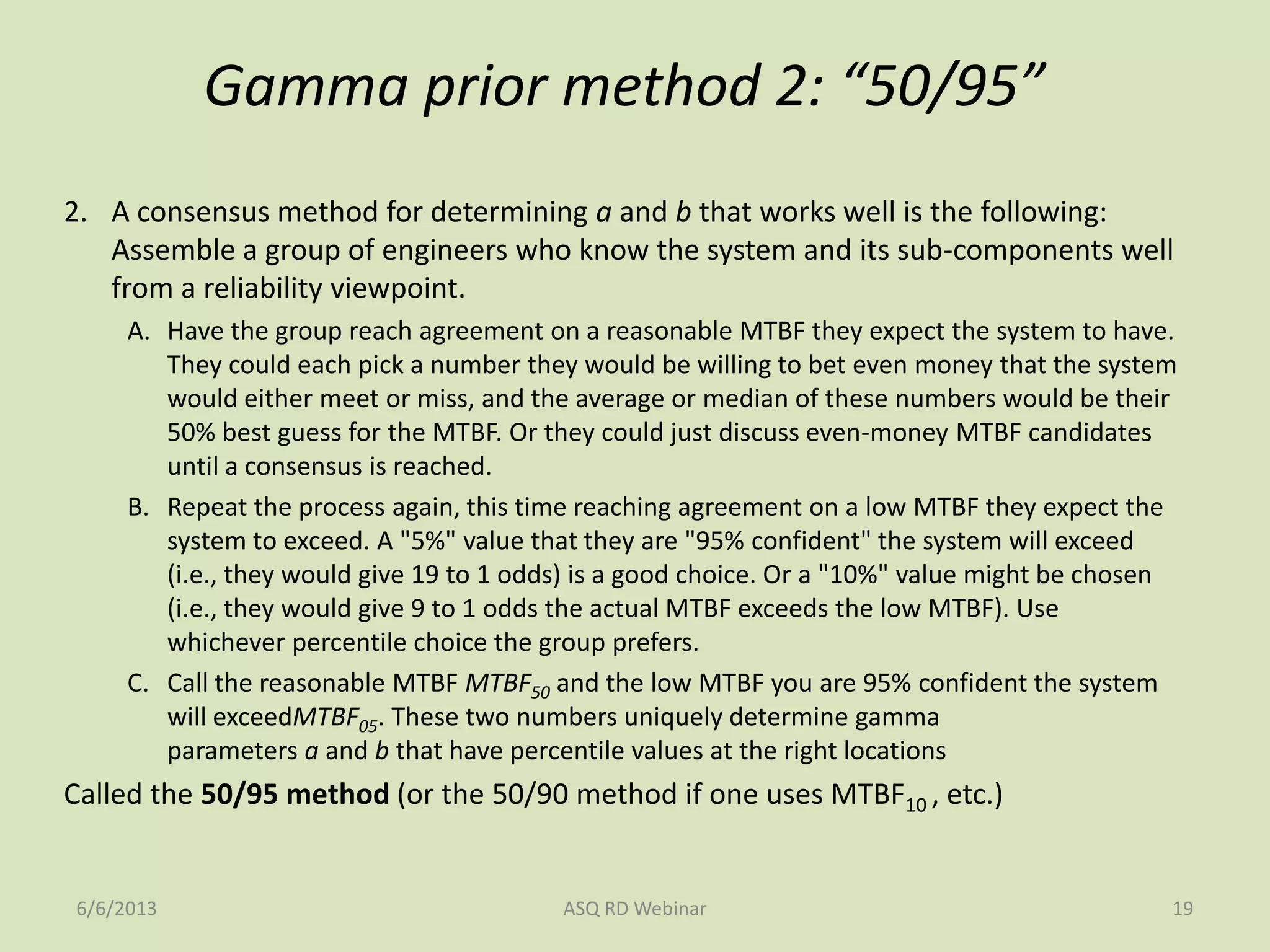 Gamma prior method 2: “50/95”
2. A consensus method for determining a and b that works well is the following:
Assemble a group of engineers who know the system and its sub-components well
from a reliability viewpoint.
A. Have the group reach agreement on a reasonable MTBF they expect the system to have.
They could each pick a number they would be willing to bet even money that the system
would either meet or miss, and the average or median of these numbers would be their
50% best guess for the MTBF. Or they could just discuss even-money MTBF candidates
until a consensus is reached.
B. Repeat the process again, this time reaching agreement on a low MTBF they expect the
system to exceed. A "5%" value that they are "95% confident" the system will exceed
(i.e., they would give 19 to 1 odds) is a good choice. Or a "10%" value might be chosen
(i.e., they would give 9 to 1 odds the actual MTBF exceeds the low MTBF). Use
whichever percentile choice the group prefers.
C. Call the reasonable MTBF MTBF50 and the low MTBF you are 95% confident the system
will exceedMTBF05. These two numbers uniquely determine gamma
parameters a and b that have percentile values at the right locations
Called the 50/95 method (or the 50/90 method if one uses MTBF10 , etc.)
6/6/2013 ASQ RD Webinar 19
 