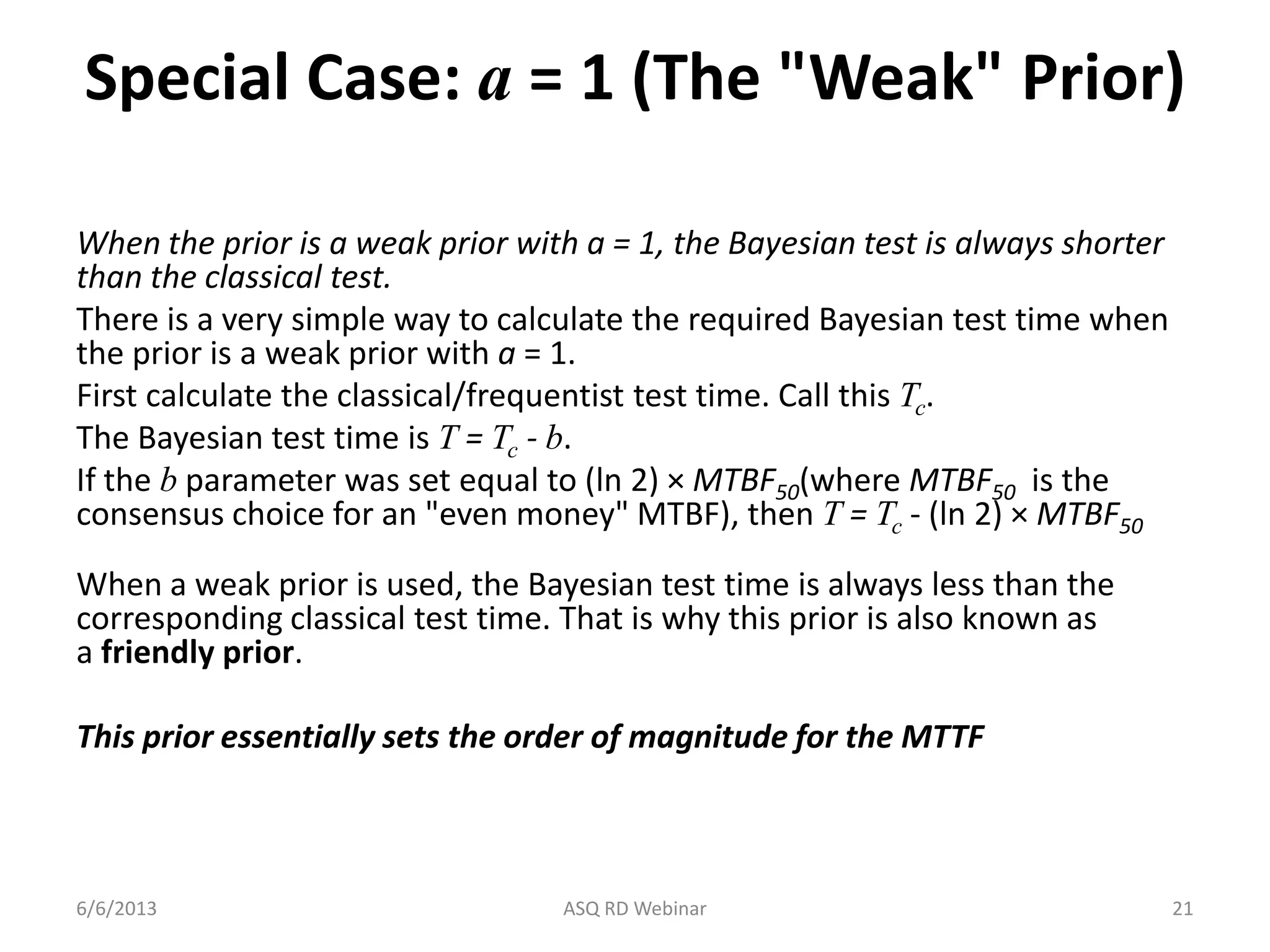 Special Case: a = 1 (The "Weak" Prior)
When the prior is a weak prior with a = 1, the Bayesian test is always shorter
than the classical test.
There is a very simple way to calculate the required Bayesian test time when
the prior is a weak prior with a = 1.
First calculate the classical/frequentist test time. Call this Tc.
The Bayesian test time is T = Tc - b.
If the b parameter was set equal to (ln 2) × MTBF50(where MTBF50 is the
consensus choice for an "even money" MTBF), then T = Tc - (ln 2) × MTBF50
When a weak prior is used, the Bayesian test time is always less than the
corresponding classical test time. That is why this prior is also known as
a friendly prior.
This prior essentially sets the order of magnitude for the MTTF
6/6/2013 ASQ RD Webinar 21
 