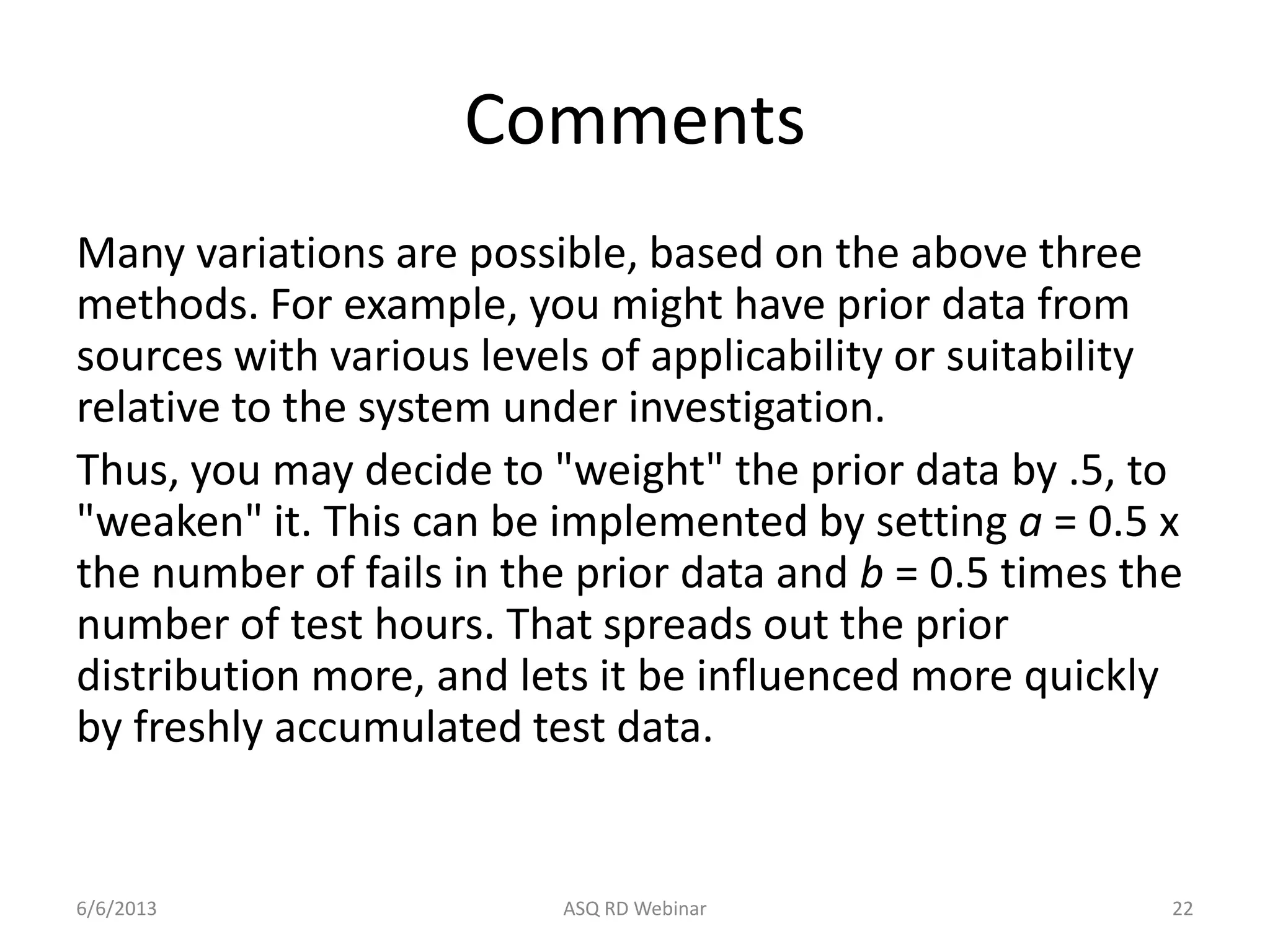 Comments
Many variations are possible, based on the above three
methods. For example, you might have prior data from
sources with various levels of applicability or suitability
relative to the system under investigation.
Thus, you may decide to "weight" the prior data by .5, to
"weaken" it. This can be implemented by setting a = 0.5 x
the number of fails in the prior data and b = 0.5 times the
number of test hours. That spreads out the prior
distribution more, and lets it be influenced more quickly
by freshly accumulated test data.
6/6/2013 ASQ RD Webinar 22
 