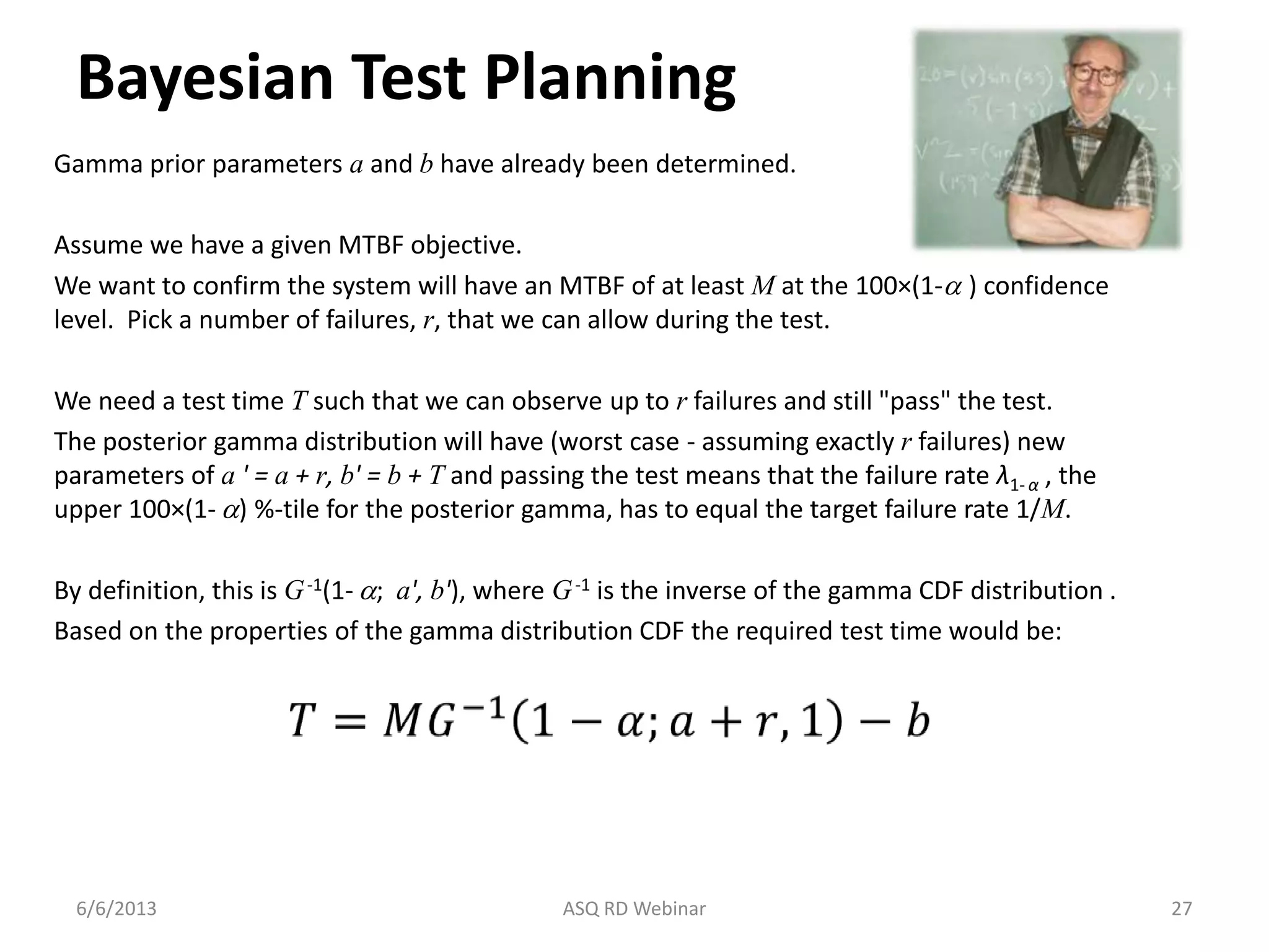 Bayesian Test Planning
Gamma prior parameters a and b have already been determined.
Assume we have a given MTBF objective.
We want to confirm the system will have an MTBF of at least M at the 100×(1-a ) confidence
level. Pick a number of failures, r, that we can allow during the test.
We need a test time T such that we can observe up to r failures and still "pass" the test.
The posterior gamma distribution will have (worst case - assuming exactly r failures) new
parameters of a ' = a + r, b' = b + T and passing the test means that the failure rate λ1- α , the
upper 100×(1- a) %-tile for the posterior gamma, has to equal the target failure rate 1/M.
By definition, this is G-1(1- a; a', b'), where G-1 is the inverse of the gamma CDF distribution .
Based on the properties of the gamma distribution CDF the required test time would be:
6/6/2013 ASQ RD Webinar 27
𝑇 = 𝑀𝐺−1
1 − 𝛼; 𝑎 + 𝑟, 1 − 𝑏
 