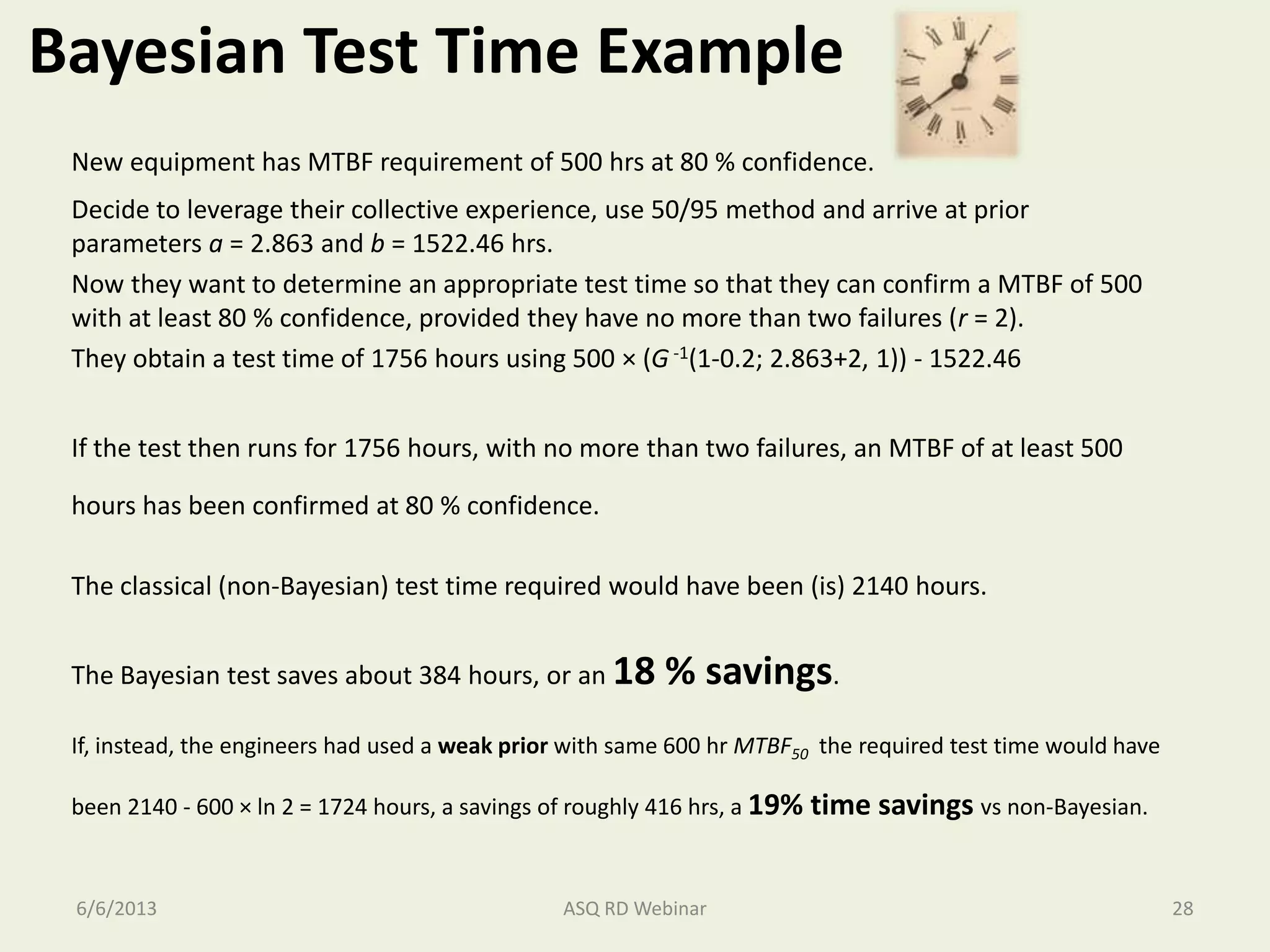 Bayesian Test Time Example
New equipment has MTBF requirement of 500 hrs at 80 % confidence.
Decide to leverage their collective experience, use 50/95 method and arrive at prior
parameters a = 2.863 and b = 1522.46 hrs.
Now they want to determine an appropriate test time so that they can confirm a MTBF of 500
with at least 80 % confidence, provided they have no more than two failures (r = 2).
They obtain a test time of 1756 hours using 500 × (G -1(1-0.2; 2.863+2, 1)) - 1522.46
If the test then runs for 1756 hours, with no more than two failures, an MTBF of at least 500
hours has been confirmed at 80 % confidence.
The classical (non-Bayesian) test time required would have been (is) 2140 hours.
The Bayesian test saves about 384 hours, or an 18 % savings.
If, instead, the engineers had used a weak prior with same 600 hr MTBF50 the required test time would have
been 2140 - 600 × ln 2 = 1724 hours, a savings of roughly 416 hrs, a 19% time savings vs non-Bayesian.
6/6/2013 ASQ RD Webinar 28
 