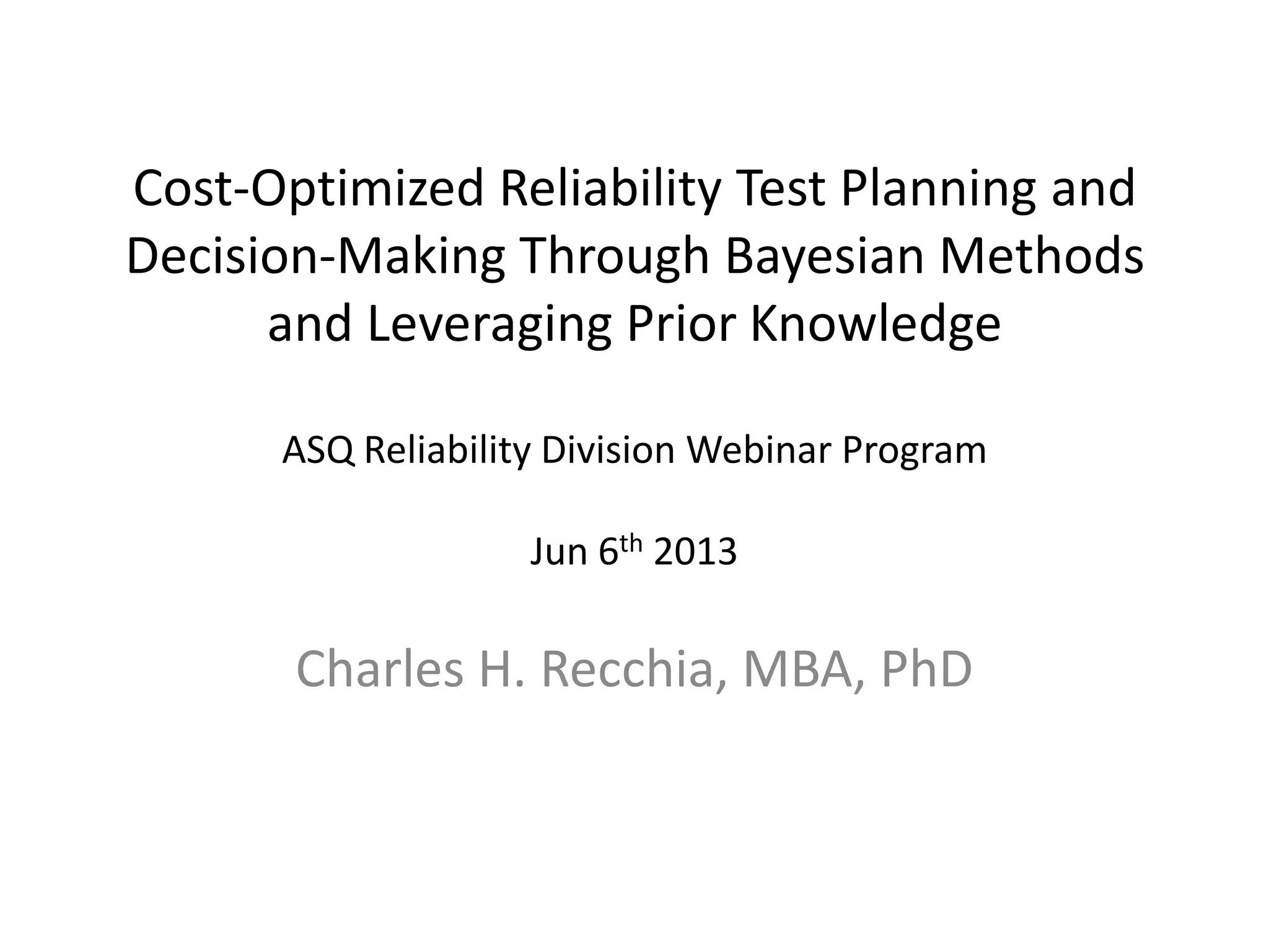 Cost-Optimized Reliability Test Planning and
Decision-Making Through Bayesian Methods
and Leveraging Prior Knowledge
ASQ Reliability Division Webinar Program
Jun 6th 2013
Charles H. Recchia, MBA, PhD
 