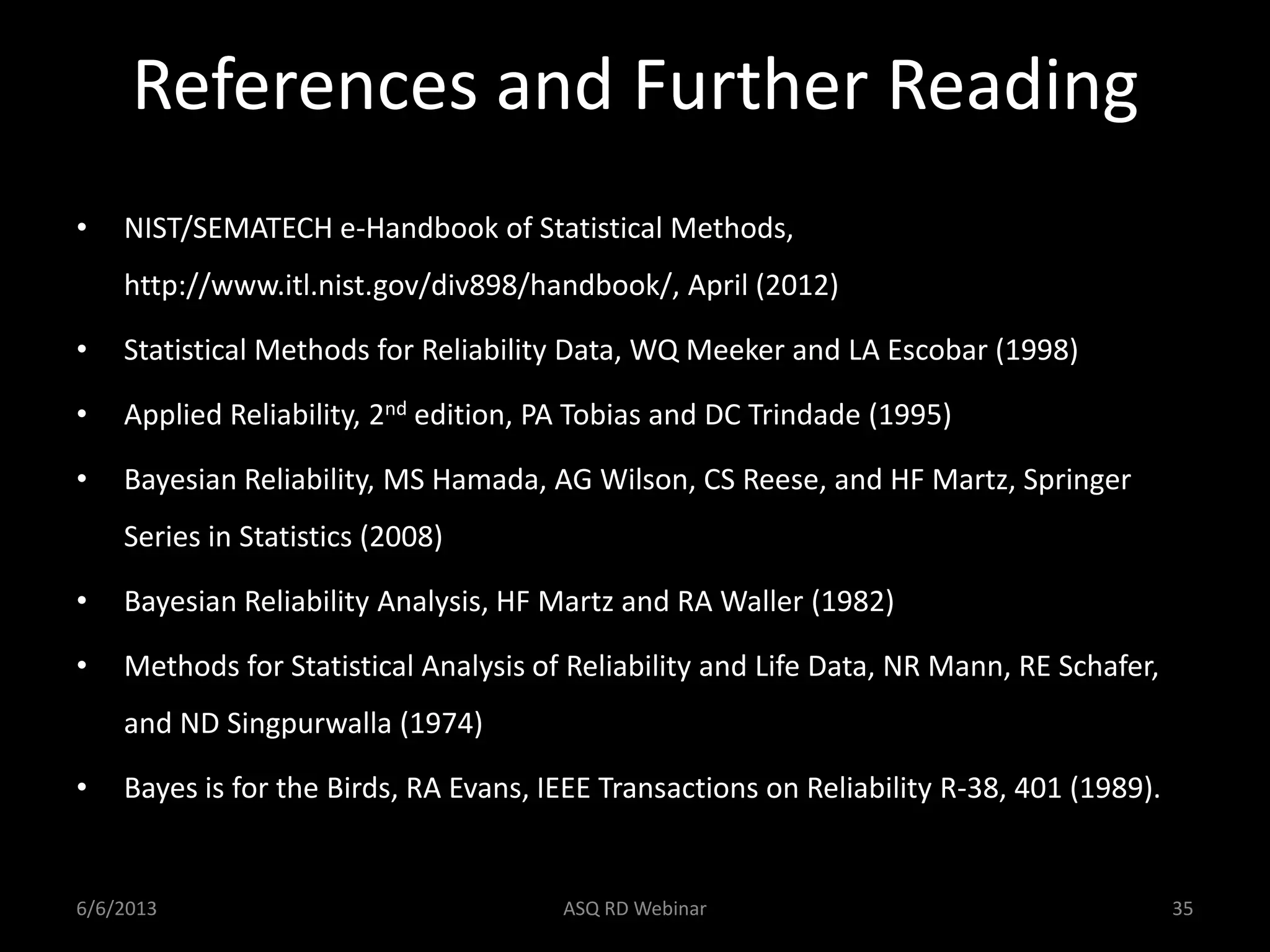 References and Further Reading
• NIST/SEMATECH e-Handbook of Statistical Methods,
http://www.itl.nist.gov/div898/handbook/, April (2012)
• Statistical Methods for Reliability Data, WQ Meeker and LA Escobar (1998)
• Applied Reliability, 2nd edition, PA Tobias and DC Trindade (1995)
• Bayesian Reliability, MS Hamada, AG Wilson, CS Reese, and HF Martz, Springer
Series in Statistics (2008)
• Bayesian Reliability Analysis, HF Martz and RA Waller (1982)
• Methods for Statistical Analysis of Reliability and Life Data, NR Mann, RE Schafer,
and ND Singpurwalla (1974)
• Bayes is for the Birds, RA Evans, IEEE Transactions on Reliability R-38, 401 (1989).
6/6/2013 ASQ RD Webinar 35
 