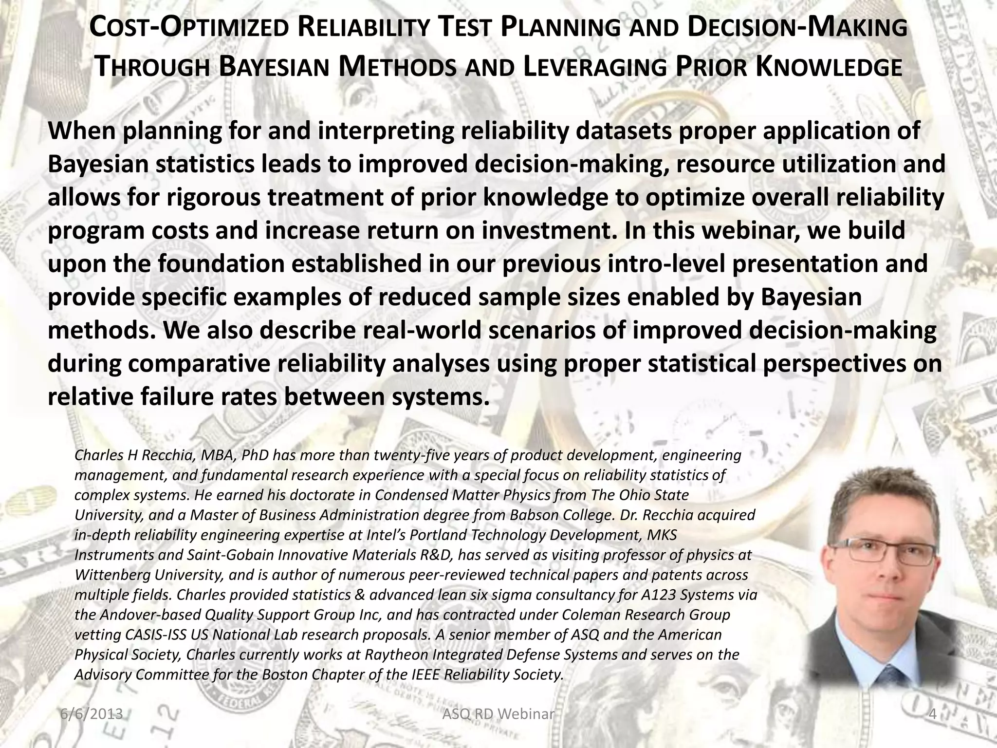 COST-OPTIMIZED RELIABILITY TEST PLANNING AND DECISION-MAKING
THROUGH BAYESIAN METHODS AND LEVERAGING PRIOR KNOWLEDGE
When planning for and interpreting reliability datasets proper application of
Bayesian statistics leads to improved decision-making, resource utilization and
allows for rigorous treatment of prior knowledge to optimize overall reliability
program costs and increase return on investment. In this webinar, we build
upon the foundation established in our previous intro-level presentation and
provide specific examples of reduced sample sizes enabled by Bayesian
methods. We also describe real-world scenarios of improved decision-making
during comparative reliability analyses using proper statistical perspectives on
relative failure rates between systems.
Charles H Recchia, MBA, PhD has more than twenty-five years of product development, engineering
management, and fundamental research experience with a special focus on reliability statistics of
complex systems. He earned his doctorate in Condensed Matter Physics from The Ohio State
University, and a Master of Business Administration degree from Babson College. Dr. Recchia acquired
in-depth reliability engineering expertise at Intel’s Portland Technology Development, MKS
Instruments and Saint-Gobain Innovative Materials R&D, has served as visiting professor of physics at
Wittenberg University, and is author of numerous peer-reviewed technical papers and patents across
multiple fields. Charles provided statistics & advanced lean six sigma consultancy for A123 Systems via
the Andover-based Quality Support Group Inc, and has contracted under Coleman Research Group
vetting CASIS-ISS US National Lab research proposals. A senior member of ASQ and the American
Physical Society, Charles currently works at Raytheon Integrated Defense Systems and serves on the
Advisory Committee for the Boston Chapter of the IEEE Reliability Society.
6/6/2013 ASQ RD Webinar 4
 