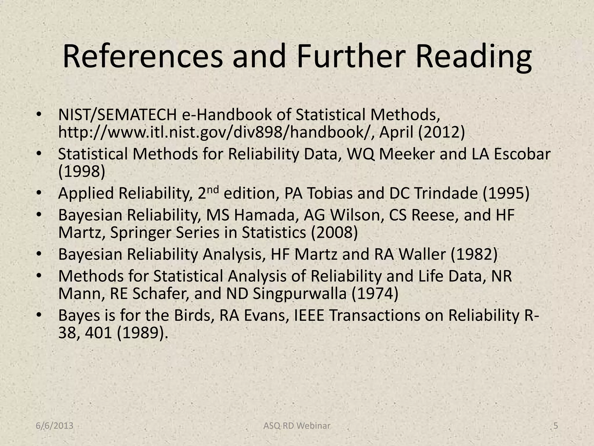 References and Further Reading
• NIST/SEMATECH e-Handbook of Statistical Methods,
http://www.itl.nist.gov/div898/handbook/, April (2012)
• Statistical Methods for Reliability Data, WQ Meeker and LA Escobar
(1998)
• Applied Reliability, 2nd edition, PA Tobias and DC Trindade (1995)
• Bayesian Reliability, MS Hamada, AG Wilson, CS Reese, and HF
Martz, Springer Series in Statistics (2008)
• Bayesian Reliability Analysis, HF Martz and RA Waller (1982)
• Methods for Statistical Analysis of Reliability and Life Data, NR
Mann, RE Schafer, and ND Singpurwalla (1974)
• Bayes is for the Birds, RA Evans, IEEE Transactions on Reliability R-
38, 401 (1989).
6/6/2013 ASQ RD Webinar 5
 
