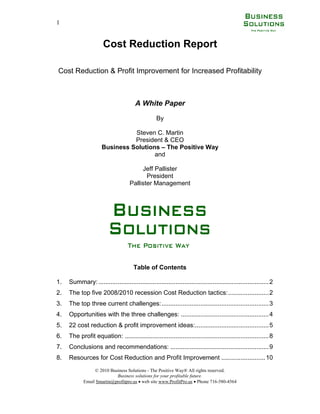 1


                       Cost Reduction Report

Cost Reduction & Profit Improvement for Increased Profitability



                                        A White Paper

                                                   By

                                Steven C. Martin
                                President & CEO
                      Business Solutions – The Positive Way
                                       and

                                          Jeff Pallister
                                            President
                                     Pallister Management




                                       Table of Contents

1.   Summary: ................................................................................................. 2
2.   The top five 2008/2010 recession Cost Reduction tactics: ....................... 2
3.   The top three current challenges:............................................................. 3
4.   Opportunities with the three challenges: .................................................. 4
5.   22 cost reduction & profit improvement ideas:.......................................... 5
6.   The profit equation: .................................................................................. 8
7.   Conclusions and recommendations: ........................................................ 9
8.   Resources for Cost Reduction and Profit Improvement ......................... 10
                 © 2010 Business Solutions - The Positive Way® All rights reserved.
                           Business solutions for your profitable future.
            Email Smartin@profitpro.us  web site www.ProfitPro.us  Phone 716-580-4564
 
