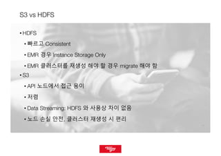 1111
S3 vs HDFS
• HDFS
• 빠르고 Consistent
• EMR 경우 Instance Storage Only
• EMR 클러스터를 재생성 해야 할 경우 migrate 해야 함
• S3
• API 노드에서 접근 용이
• 저렴
• Data Streaming: HDFS 와 사용상 차이 없음
• 노드 손실 안전, 클러스터 재생성 시 편리
 