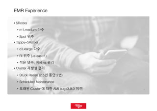 1616
EMR Experience
• 5Rocks
• m1.medium 다수
• Spot 위주
• Tapjoy+5Rocks
• c3.xlarge 다수
• RI 위주 (us-east-1)
• 적은 댓수, 비용 vs 관리
• Cluster 재생성 편리
• Stuck Resize (2.5년 동안 2번)
• Scheduled Maintenance
• 오래된 Cluster 에 대한 AMI bug (3.9.0 이전)
 