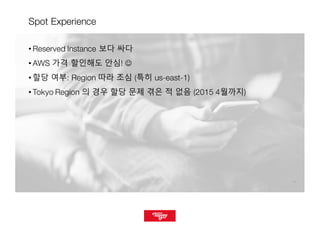 1717
Spot Experience
• Reserved Instance 보다 싸다
• AWS 가격 할인해도 안심! J
• 할당 여부: Region 따라 조심 (특히 us-east-1)
• Tokyo Region 의 경우 할당 문제 겪은 적 없음 (2015 4월까지)
 